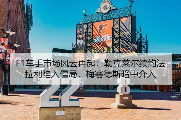 F1车手市场风云再起：勒克莱尔续约法拉利陷入僵局，梅赛德斯暗中介入