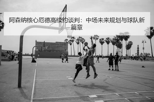 阿森纳核心厄德高续约谈判：中场未来规划与球队新篇章